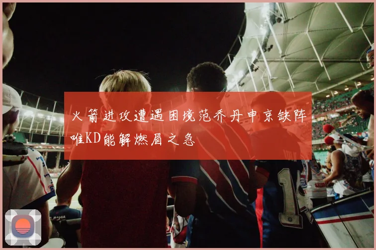 火箭进攻遭遇困境范乔丹申京缺阵唯KD能解燃眉之急