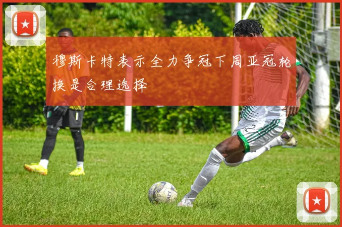 穆斯卡特表示全力争冠下周亚冠轮换是合理选择