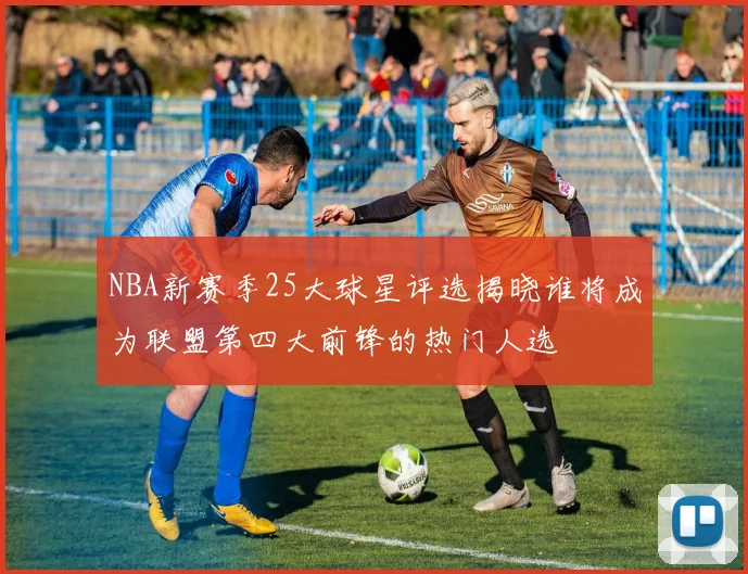 NBA新赛季25大球星评选揭晓谁将成为联盟第四大前锋的热门人选
