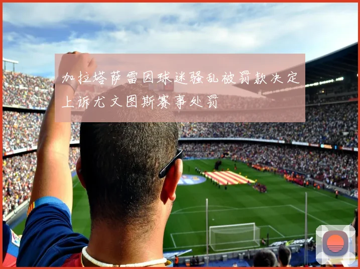 加拉塔萨雷因球迷骚乱被罚款决定上诉尤文图斯赛事处罚