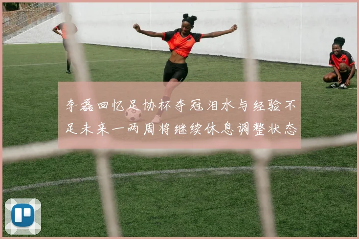 李磊回忆足协杯夺冠泪水与经验不足未来一两周将继续休息调整状态