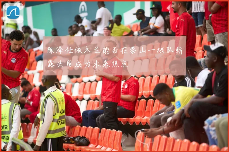 陈泽仕依木兰能否在泰山一线队崭露头角成为未来焦点