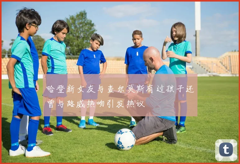 哈登新女友与查尔莫斯有过孩子还曾与路威热吻引发热议