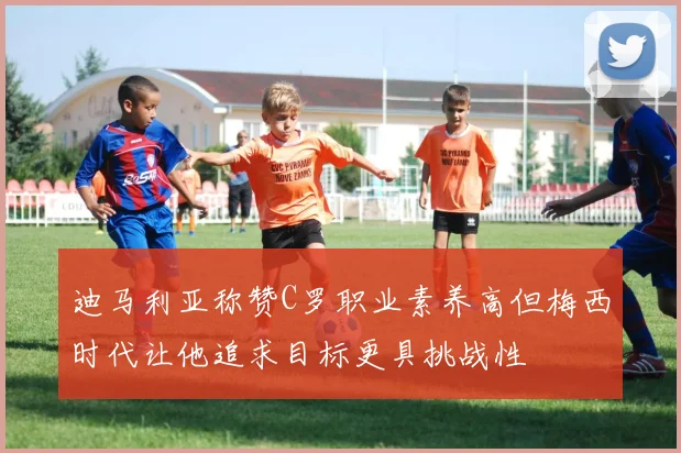 迪马利亚称赞C罗职业素养高但梅西时代让他追求目标更具挑战性
