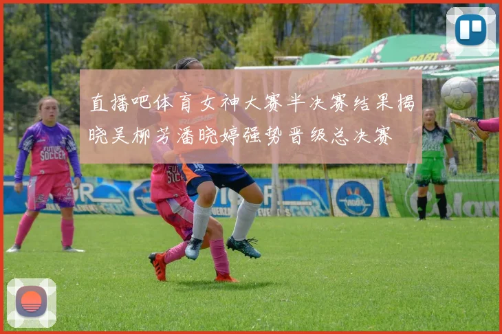 直播吧体育女神大赛半决赛结果揭晓吴柳芳潘晓婷强势晋级总决赛