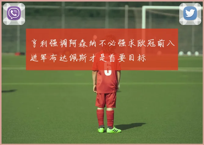 亨利强调阿森纳不必强求欧冠前八进军布达佩斯才是首要目标