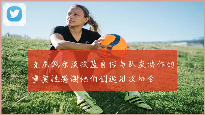 克尼佩尔谈投篮自信与队友协作的重要性感谢他们创造进攻机会
