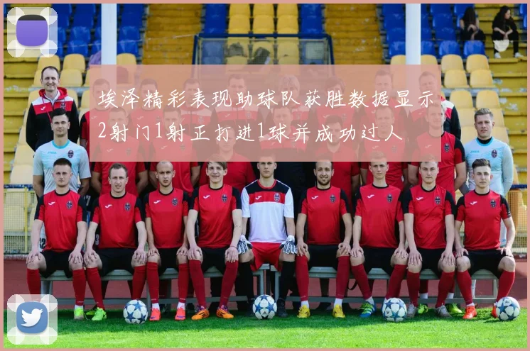 埃泽精彩表现助球队获胜数据显示2射门1射正打进1球并成功过人