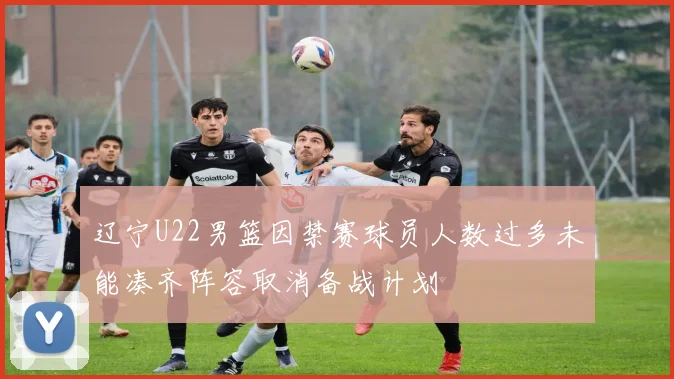 辽宁U22男篮因禁赛球员人数过多未能凑齐阵容取消备战计划