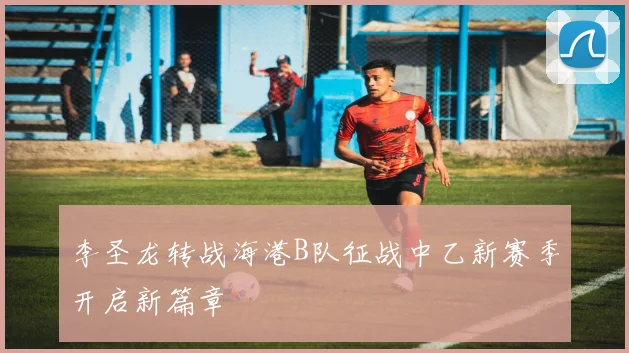 李圣龙转战海港B队征战中乙新赛季开启新篇章