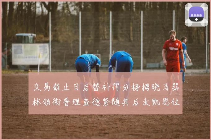交易截止日后替补得分榜揭晓马瑟林领衔普理查德紧随其后麦凯恩位列第三