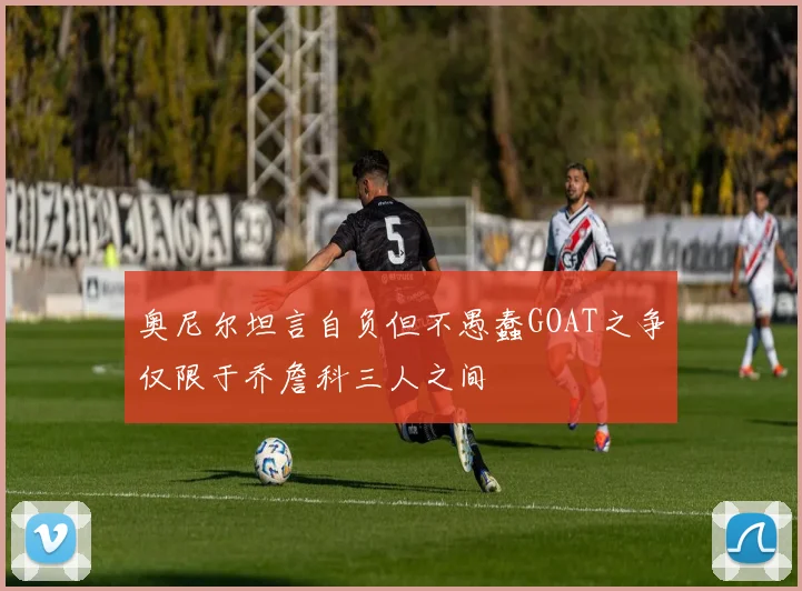 奥尼尔坦言自负但不愚蠢GOAT之争仅限于乔詹科三人之间