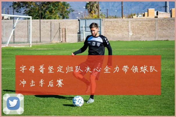 字母哥坚定归队决心全力带领球队冲击季后赛