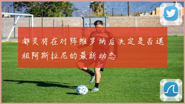 都灵将在对阵维罗纳后决定是否退租阿斯拉尼的最新动态