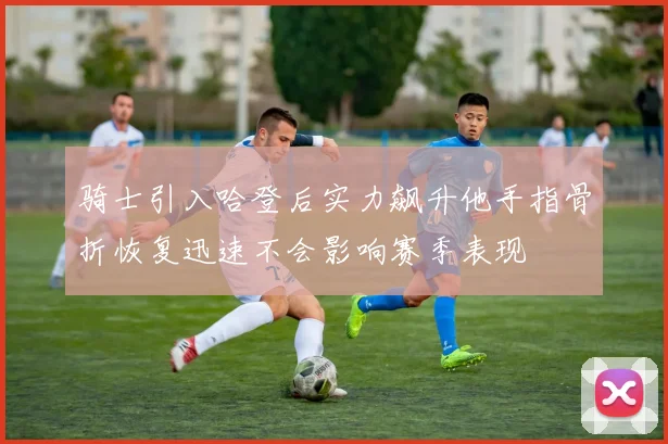 骑士引入哈登后实力飙升他手指骨折恢复迅速不会影响赛季表现