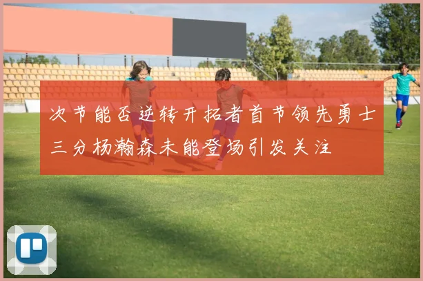 次节能否逆转开拓者首节领先勇士三分杨瀚森未能登场引发关注