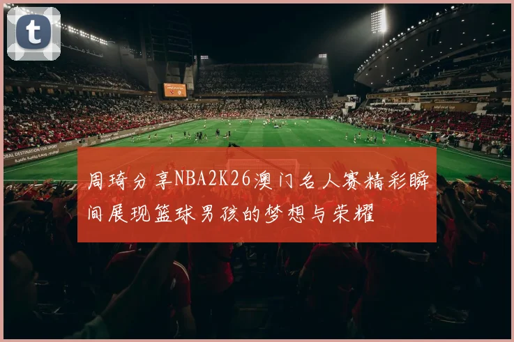 周琦分享NBA2K26澳门名人赛精彩瞬间展现篮球男孩的梦想与荣耀