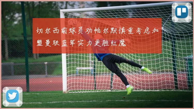 切尔西前球员劝帕尔默慎重考虑加盟曼联蓝军实力更胜红魔