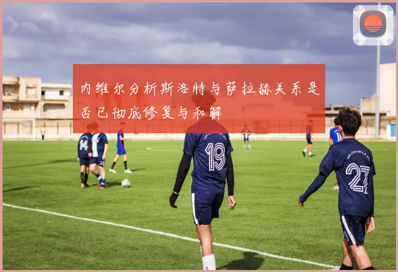 内维尔分析斯洛特与萨拉赫关系是否已彻底修复与和解