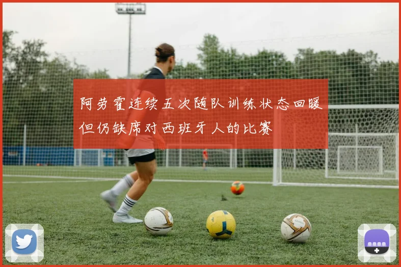 阿劳霍连续五次随队训练状态回暖但仍缺席对西班牙人的比赛