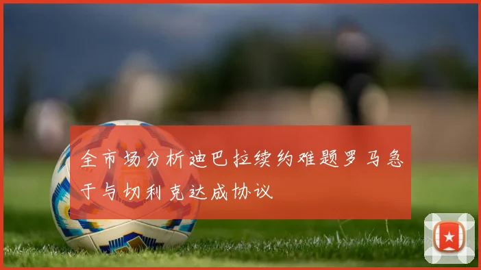 全市场分析迪巴拉续约难题罗马急于与切利克达成协议