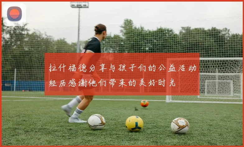 拉什福德分享与孩子们的公益活动经历感谢他们带来的美好时光