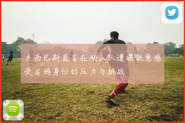 杰西巴斯直言在湖人队遭遇敌意感受后妈身份的压力与挑战