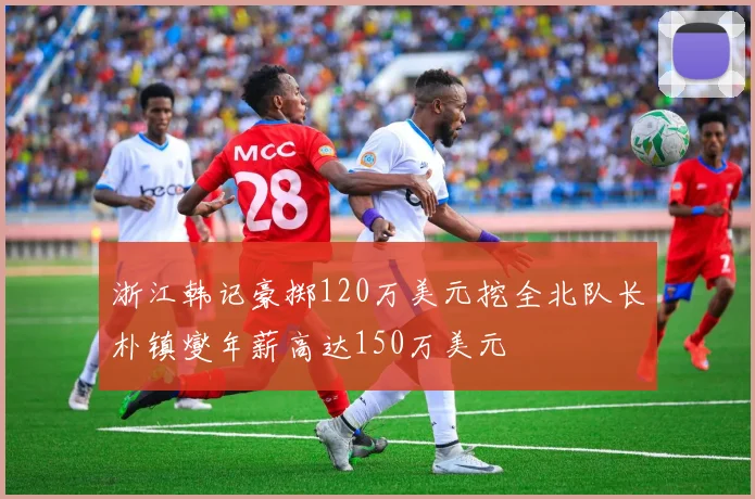 浙江韩记豪掷120万美元挖全北队长朴镇燮年薪高达150万美元