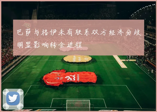 巴萨与格伊未有联系双方经济分歧明显影响转会进程