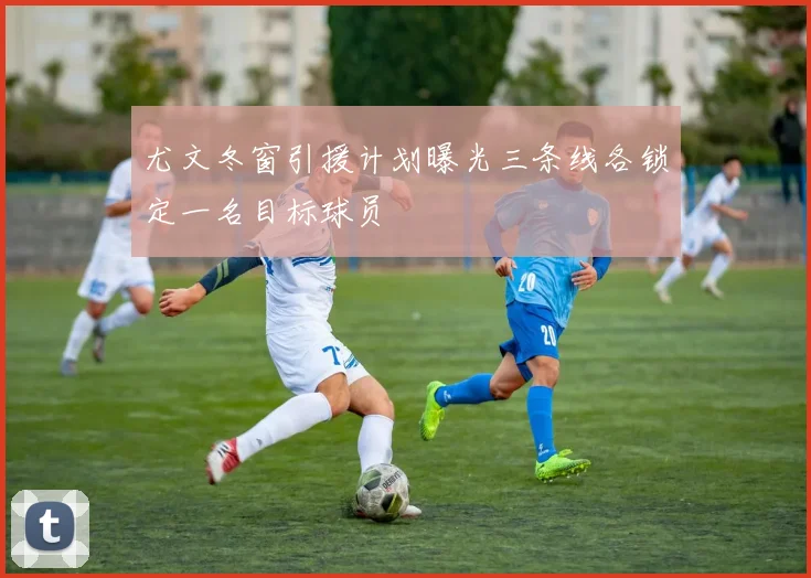 尤文冬窗引援计划曝光三条线各锁定一名目标球员