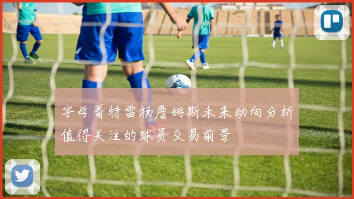 字母哥特雷杨詹姆斯未来动向分析值得关注的球员交易前景
