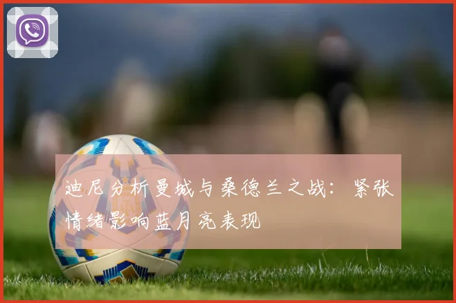 迪尼分析曼城与桑德兰之战：紧张情绪影响蓝月亮表现