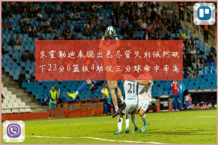 朱霍勒迪表现出色尽管失利依然砍下23分6篮板4助攻三分球命中率高达50